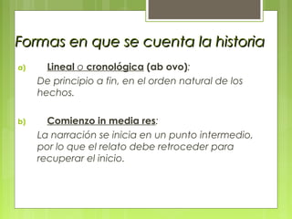 Formas en que se cuenta la historiaFormas en que se cuenta la historia
a) Lineal o cronológica (ab ovo):
De principio a fin, en el orden natural de los
hechos.
b) Comienzo in media res:
La narración se inicia en un punto intermedio,
por lo que el relato debe retroceder para
recuperar el inicio.
 