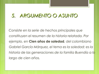 5.5. ARGUMENTO O ASUNTOARGUMENTO O ASUNTO
Consiste en la serie de hechos principales que
constituyen el resumen de la historia relatada. Por
ejemplo, en Cien años de soledad, del colombiano
Gabriel García Márquez, el tema es la soledad; es la
historia de las generaciones de la familia Buendía a lo
largo de cien años.
 