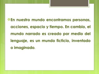 En nuestro mundo encontramos personas,
acciones, espacio y tiempo. En cambio, el
mundo narrado es creado por medio del
lenguaje, es un mundo ficticio, inventado
o imaginado.
 
