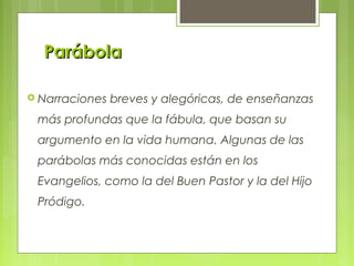 ParábolaParábola
 Narraciones breves y alegóricas, de enseñanzas
más profundas que la fábula, que basan su
argumento en la vida humana. Algunas de las
parábolas más conocidas están en los
Evangelios, como la del Buen Pastor y la del Hijo
Pródigo.
 