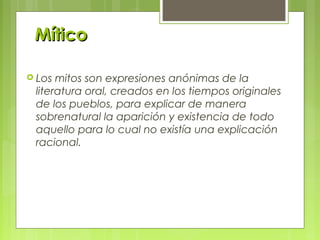 MíticoMítico
 Los mitos son expresiones anónimas de la
literatura oral, creados en los tiempos originales
de los pueblos, para explicar de manera
sobrenatural la aparición y existencia de todo
aquello para lo cual no existía una explicación
racional.
 