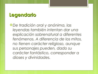 LegendarioLegendario
De tradición oral y anónima, las
leyendas también intentan dar una
explicación sobrenatural a diferentes
fenómenos. A diferencia de los mitos,
no tienen carácter religioso, aunque
sus personajes pueden, dado su
carácter fantástico, corresponder a
dioses y divinidades.
 