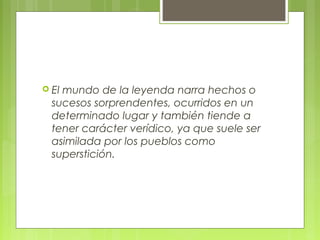  El mundo de la leyenda narra hechos o
sucesos sorprendentes, ocurridos en un
determinado lugar y también tiende a
tener carácter verídico, ya que suele ser
asimilada por los pueblos como
superstición.
 