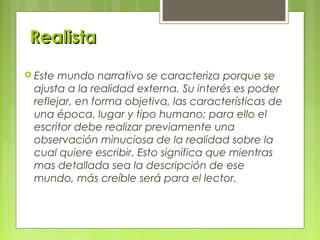RealistaRealista
 Este mundo narrativo se caracteriza porque se
ajusta a la realidad externa. Su interés es poder
reflejar, en forma objetiva, las características de
una época, lugar y tipo humano; para ello el
escritor debe realizar previamente una
observación minuciosa de la realidad sobre la
cual quiere escribir. Esto significa que mientras
mas detallada sea la descripción de ese
mundo, más creíble será para el lector.
 