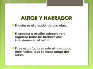 AUTOR Y NARRADORAUTOR Y NARRADOR
 El autor es el creador de una obra.
 El creador o escritor selecciona y
organiza todos los factores que
intervienen en el relato.
 Entre estos factores está el narrador o
ente ficticio, que se hace cargo del
relato.
 