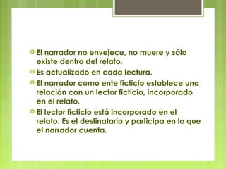  El narrador no envejece, no muere y sólo
existe dentro del relato.
 Es actualizado en cada lectura.
 El narrador como ente ficticio establece una
relación con un lector ficticio, incorporado
en el relato.
 El lector ficticio está incorporado en el
relato. Es el destinatario y participa en lo que
el narrador cuenta.
 