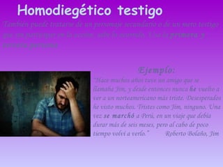También puede tratarse de un personaje secundario o de un mero testigo que sin participar en la acción, sabe lo ocurrido. Usa la  primera y   tercera   persona Homodiegético testigo Ejemplo: “ Hace muchos años tuve un amigo que se llamaba Jim, y desde entonces nunca  he  vuelto a ver a un norteamericano más triste. Desesperados he visto muchos. Tristes como Jim, ninguno. Una vez  se marchó  a Perú, en un viaje que debía durar más de seis meses, pero al cabo de poco tiempo volví a verlo .”  Roberto Bolaño, Jim 
