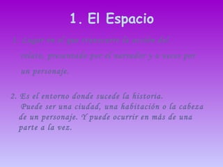 El Espacio 2. Es el entorno donde sucede la historia.  Puede ser una ciudad, una habitación o la cabeza de un personaje. Y puede ocurrir en más de una parte a la vez. 1. Lugar en el que transcurre la acción del  relato, presentado por el narrador y a veces por un personaje. 