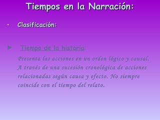 Tiempos en la Narración: Clasificación: Tiempo de la historia :   Presenta las acciones en un orden lógico y causal. A través de una sucesión cronológica de acciones relacionadas según causa y efecto. No siempre coincide con el tiempo del relato. 