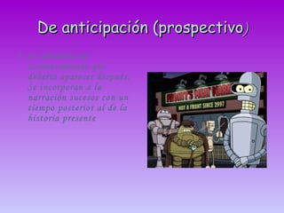 De anticipación (prospectivo ) Se adelanta un acontecimiento que debería aparecer después. Se incorporan a la narración sucesos con un tiempo posterior al de la historia presente 