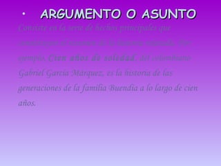 ARGUMENTO O ASUNTO   Consiste en la serie de hechos principales que constituyen el resumen de la historia relatada. Por ejemplo,  Cien años de   soledad , del colombiano Gabriel García Márquez, es la historia de las generaciones de la familia Buendía a lo largo de cien años.  