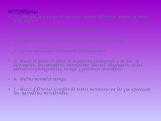 ACTIIVIDAD: 1.- ¿Por qué se dice que el narrador adopta diferentes puntos de vista para narrar? 2.- Defina qué entiende por narrador omnisciente. 3.- ¿Qué entiende por narrador de conocimiento relativo? 4.- ¿Cómo se reconoce el narrador protagonista? 5.- Desde el punto de vista de la persona gramatical. ¿ en qué  se diferencian  los narradores omnisciente, parcial- observador; de los narradores protagonistas, testigo y personaje secundario. 6.- Defina narrador testigo. 7.- Busca diferentes ejemplos de textos narrativos en los que aparezcan los  narradores mencionados. 