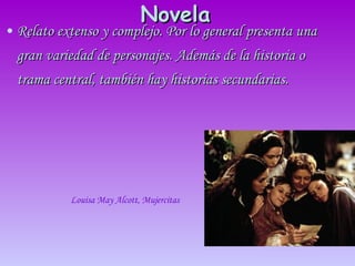 Novela   Relato extenso y complejo. Por lo general presenta una gran variedad de personajes. Además de la historia o trama central, también hay historias secundarias.  Louisa May Alcott, Mujercitas   