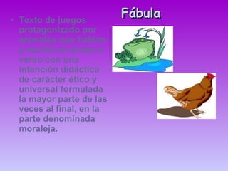 Fábula Texto de juegos protagonizado por animales que hablan y escrito en prosa o verso con una intención didáctica de carácter ético y universal formulada la mayor parte de las veces al final, en la parte denominada moraleja. 
