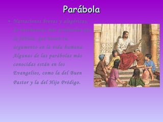 Parábola Narraciones breves y alegóricas, de enseñanzas más profundas que la fábula, que basan su argumento en la vida humana. Algunas de las parábolas más conocidas están en los Evangelios, como la del Buen Pastor y la del Hijo Pródigo . 