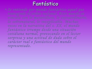 Fantástico   Se entiende por mundo fantástico aquel que transgrede el orden racional. Este mundo se vincula con lo maravilloso, lo extraordinario, lo sobrenatural, lo inexplicable. Muchas veces en la narrativa del s. XX, el mundo fantástico irrumpe desde una situación cotidiana normal, provocando en el lector sorpresa y una actitud de duda sobre el carácter real o fantástico del mundo representado.  