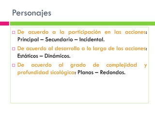 Personajes
   De acuerdo a la participación en las acciones:
    Principal – Secundario – Incidental.
   De acuerdo al desarrollo a lo largo de las acciones:
    Estáticos – Dinámicos.
   De acuerdo al grado de complejidad y
    profundidad sicológica: Planos – Redondos.
 