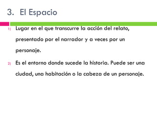 3. El Espacio
1)   Lugar en el que transcurre la acción del relato,
     presentado por el narrador y a veces por un
     personaje.

2)   Es el entorno donde sucede la historia. Puede ser una
     ciudad, una habitación o la cabeza de un personaje.
 