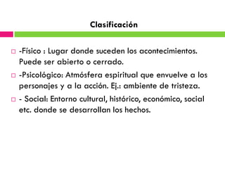 Clasificación

   -Físico : Lugar donde suceden los acontecimientos.
    Puede ser abierto o cerrado.
   -Psicológico: Atmósfera espiritual que envuelve a los
    personajes y a la acción. Ej.: ambiente de tristeza.
   - Social: Entorno cultural, histórico, económico, social
    etc. donde se desarrollan los hechos.
 