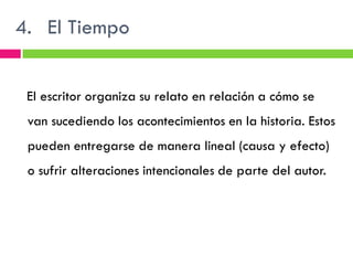 4. El Tiempo


 El escritor organiza su relato en relación a cómo se
 van sucediendo los acontecimientos en la historia. Estos
 pueden entregarse de manera lineal (causa y efecto)
 o sufrir alteraciones intencionales de parte del autor.
 