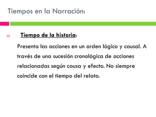 Tiempos en la Narración:


a)    Tiempo de la historia:
     Presenta las acciones en un orden lógico y causal. A
     través de una sucesión cronológica de acciones
     relacionadas según causa y efecto. No siempre
     coincide con el tiempo del relato.
 