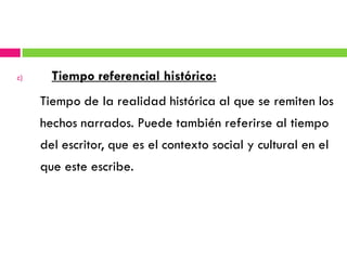 c)     Tiempo referencial histórico:
     Tiempo de la realidad histórica al que se remiten los
     hechos narrados. Puede también referirse al tiempo
     del escritor, que es el contexto social y cultural en el
     que este escribe.
 
