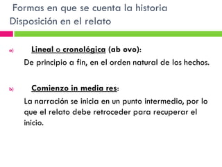Formas en que se cuenta la historia
Disposición en el relato

a)    Lineal o cronológica (ab ovo):
     De principio a fin, en el orden natural de los hechos.

b)      Comienzo in media res:
     La narración se inicia en un punto intermedio, por lo
     que el relato debe retroceder para recuperar el
     inicio.
 