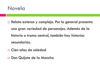 Novela

   Relato extenso y complejo. Por lo general presenta
    una gran variedad de personajes. Además de la
    historia o trama central, también hay historias
    secundarias.
   Cien años de soledad
   Don Quijote de la Mancha
 