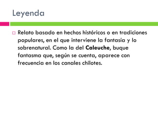 Leyenda
   Relato basado en hechos históricos o en tradiciones
    populares, en el que interviene la fantasía y lo
    sobrenatural. Como la del Caleuche, buque
    fantasma que, según se cuenta, aparece con
    frecuencia en los canales chilotes.
 