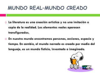MUNDO REAL–MUNDO CREADO

   La literatura es una creación artística y no una imitación o
    copia de la realidad. Los elementos reales aparecen
    transfigurados.
   En nuestro mundo encontramos personas, acciones, espacio y
    tiempo. En cambio, el mundo narrado es creado por medio del
    lenguaje, es un mundo ficticio, inventado o imaginado.
 