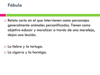 Fábula

   Relato corto en el que intervienen como personajes
    generalmente animales personificados. Tienen como
    objetivo educar y moralizar a través de una moraleja,
    dejan una lección.

   La liebre y la tortuga.
   La cigarra y la hormiga.
 