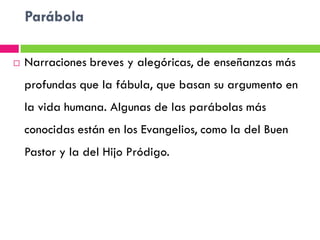 Parábola

   Narraciones breves y alegóricas, de enseñanzas más
    profundas que la fábula, que basan su argumento en
    la vida humana. Algunas de las parábolas más
    conocidas están en los Evangelios, como la del Buen
    Pastor y la del Hijo Pródigo.
 