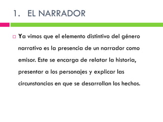 1. EL NARRADOR

   Ya vimos que el elemento distintivo del género
    narrativo es la presencia de un narrador como
    emisor. Este se encarga de relatar la historia,
    presentar a los personajes y explicar las
    circunstancias en que se desarrollan los hechos.
 