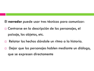 El narrador puede usar tres técnicas para comunicar:
   Centrarse en la descripción de los personajes, el
    paisaje, los objetos, etc.
   Relatar los hechos dándole un ritmo a la historia.
   Dejar que los personajes hablen mediante un diálogo,
    que se expresen directamente
 