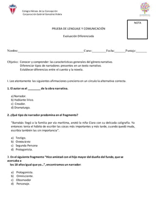 Colegio Héroes de La Concepción
Corporación Gabriel GonzálezVidela
PRUEBA DE LENGUAJE Y COMUNICACIÓN
Evaluación Diferenciada
Nombre:__________________________________________Curso:_________Fecha:_______Puntaje:_______
Objetivo: Conocer y comprender las características generales del género narrativo.
Diferenciar tipos de narradores presentes en un texto narrativo.
Establecer diferencias entre el cuento y la novela.
I. Lee atentamente las siguientes afirmaciones y encierra en un círculo la alternativa correcta.
1. El autor es el ________ de la obra narrativa.
a) Narrador.
b) Hablante lírico.
c) Creador.
d) Dramaturgo.
2. ¿Qué tipo de narrador predomina en el fragmento?
“Barrabás llegó a la familia por vía marítima, anotó la niña Clara con su delicada caligrafía. Ya
entonces tenía el hábito de escribir las cosas más importantes y más tarde, cuando quedó muda,
escribía también las sin importancia”.
a) Testigo.
b) Omnisciente
c) Segunda Persona
d) Protagonista.
3. En el siguiente fragmento “Hice amistad con el hijo mayor del dueño del fundo, que se
acercaba a
los 18 años igual que yo…”, encontramos un narrador:
a) Protagonista.
b) Omnisciente.
c) Observador
d) Personaje.
NOTA
 