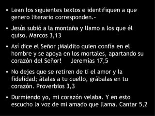 Lean los siguientes textos e identifiquen a que genero literario corresponden.- Jesús subió a la montaña y llamo a los que él quiso. Marcos 3,13 Así dice el Señor ¡Maldito quien confía en el hombre y se apoya en los mortales, apartando su corazón del Señor!  Jeremías 17,5 No dejes que se retiren de ti el amor y la fidelidad; átalas a tu cuello, grábalas en tu corazón. Proverbios 3,3 Durmiendo yo, mi corazón velaba. Y en esto escucho la voz de mi amado que llama. Cantar 5,2 