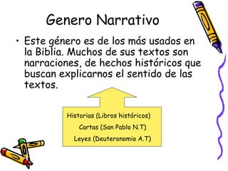 Genero Narrativo Este género es de los más usados en la Biblia. Muchos de sus textos son narraciones, de hechos históricos que buscan explicarnos el sentido de las textos.  Historias (Libros históricos) Cartas (San Pablo N.T) Leyes (Deuteronomio A.T) 