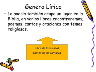 Genero Lírico La poesía también ocupa un lugar en la Biblia, en varios libros encontraremos; poemas, cantos y oraciones con temas religiosos.  Libro de los Salmos  Cantar de los cantares  