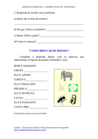 SEQUÊNCIA DIDÁTICA – GÊNERO TEXTUAL “PARLENDA”
Autoras – Eleúzia Lins da Silva e Eliana Aparecida Corrêa Faganello
http://varaldeatividades.blogspot.com.br/
2. Responda de acordo com a parlenda.
a) Quais são os dias da semana?
_____________________________________________________
b) De que é feito o cachimbo? ____________________________
c) Quem chifra a gente? _________________________________
d) Como é o buraco? ___________________________________
VAMOS BRINCAR DE RIMAR!!!
Complete a parlenda abaixo com as palavras que
representam as figuras do quadro formando a rima.
HOJE É SABADÃO
CHUPO __________________
ELE É AZEDO
CORTO O ________________
ELE É DELICADO
PRENDE O _______________
ELE É DE PRATA
CAI NA __________________
ELA É ELEGANTE
CANTA PRO ______________
(Criado pelas autoras para esta atividade)
 