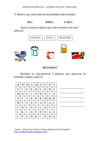 SEQUÊNCIA DIDÁTICA – GÊNERO TEXTUAL “PARLENDA”
Autoras – Eleúzia Lins da Silva e Eliana Aparecida Corrêa Faganello
http://varaldeatividades.blogspot.com.br/
9. Observe que estas palavras da parlenda estão rimando:
DIA SOFIA VAZIA
Agora, circule as figuras que estão rimando com estas
palavras.
DESAFIO!!!
Encontre no caça-palavras 5 palavras que aparecem na
parlenda e depois copie-as.
Q W M A M Ã E R T
U I P S D F G H J
M O C I N H O L Z
X C V B N R M Q R
W T V X P A P A I
C H I N E L O T Y
L K J G F D S A Z
F P E D R I N H A
BACIA BILHETERIAFANTASIA
 