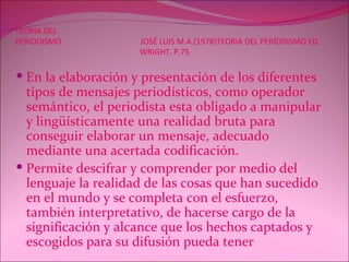 TEORIA DEL PERIODISMO  JOSÉ LUIS M.A.(1978)TEORIA DEL PERÍODISMO ED.   WRIGHT. P.75 En la elaboración y presentación de los diferentes tipos de mensajes periodísticos, como operador semántico, el periodista esta obligado a manipular y lingüísticamente una realidad bruta para conseguir elaborar un mensaje, adecuado mediante una acertada codificación. Permite descifrar y comprender por medio del lenguaje la realidad de las cosas que han sucedido en el mundo y se completa con el esfuerzo, también interpretativo, de hacerse cargo de la significación y alcance que los hechos captados y escogidos para su difusión pueda tener   