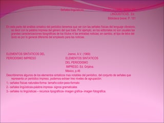 Señales lingüísticas  Zeman. J (1985). SEÑALES LINGUISTICAS . Ed.  Biblioteca breve. P. 151 En esta parte del análisis sintatico del periódico tenemos que ver con las señales físicas del lenguaje vibratorio, es decir con la palabra impresa del género del que trate. Por ejemplo, en los editoriales no son usuales las grandes caracterizaciones tipográficas de los títulos ni las entradas noticias; en cambio, el tipo de letra del texto es por lo general diferente del empleado para las noticias. ELEMENTOS SINTATICOS DEL  Jramoi, A.V. (1969)  PERIODISMO IMPRESO  ELEMENTOS SINTATICOS DEL PERIODISMO  IMPRESO. Ed. Grijalva.  México, p.46 Describiremos algunos de los elementos sintaticos mas notables del periódico, del conjunto de señales que representa un periódico impreso, podemos extraer tres niveles de agrupación: 1.- señales físicas naturales-forma- tamaño-color-peso-formato 2.- señales lingüísticas-palabra impresa- signos gramaticales 3.- señales no lingüísticas – recursos tipográficos- imagen gráfica- imagen fotográfica. 