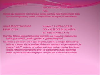 GENEROS PERIODISTICOS  Lippmam, H.G. (1964). GENEROS  PERIODISTICOS.ED.DIANA.MEXICO. P.252. Consiste aquí basicamente en lo mismo que consiste cuando se habla de interpretacion de las leyes con los legisladores y juristas, la interpretacion de las lenguas por los traductores. LO QUE SE DICE Y NO SE DICE  Humberto, C. A. (2008). LO QUE SE  EN UNA NOTICIA.  DICE Y NO SE DICE EN UNA NOTICIA. ED. TRILLAS S.A de C.V. P.112 Una noticia debe ser objetiva al proporcionar información  que responda a estas preguntas  básicas:¿qué sucedió?,¿cuándo?,¿por qué? Y ¿quiénes participaron?. Las noticias, al enfocarse en una de estas preguntas, puede dar una imagen distinta sobre el hecho o a la persona a la que se refieren. Darle mayor importancia a la persona (es decir, la pregunta “¿quién?”) puede dar por resultado una imagen positiva o negativa, dependiendo del caso. Al hacer menos importante cómo y por qué la persona actuó de determinada manera se puede manipular su imagen pues se deja de lado el motivo de sus acciones. 