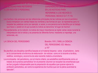 LAS EXPERIENCIAS QUE SE UTILIZAN EN  Gabriel, M.C. (2004) LAS  LAS NOTICIAS PARA REFERIRSE  EXPERIENCIAS QUE SE UTILIZAN  A LOS HECHOS O PERSONAS.  EN LAS NOTICIAS PARA  REFERIRSE A LOS HECHOS O  PERSONAS. MEXICO D.F. P.119. Los hechos o las personas son las referencias principales de las noticias por eso el periódico busca remplazar con ciertas frases los nombres y las formas en que  se representa para no respetar las palabras como por ejemplo, a veces, a una persona se le identifica por el trabajo que hace o, asistió en el que sucede la noticia se denomina “el lugar de hechos”. Frecuentemente, en la notición, la noticia de mayor importancia se repite varias veces durante la interpretacion de la noticia y se presenta de diferente forma: mediante un reportaje, una entrevista, etc.  LA CIENCIA DEL PERIODISMO  Brandon, R.R. (1999) LA CIENCIA  DEL PERIODISMO. ED. México. p.157 Se planificó una disciplina científica basada en el material disperso  sobre  el periodismo , tanto en lo concerniente a la técnica de elaboración  de noticias  como en lo tocante a la ética, estética, sociología y economía de esta naciente materia universitaria. La enciclopedia  del periodismo, con el mismo criterio, se autodefine científicamente como un tratado de la practica periodística:”en el presente volumen se recopilan las enseñanzas que se han juzgado indispensable para la preparación de aquellos que quieran ejercer la profesión periodística, así como la experiencia de muchos que con la plena autoridad la ejecutan”. 