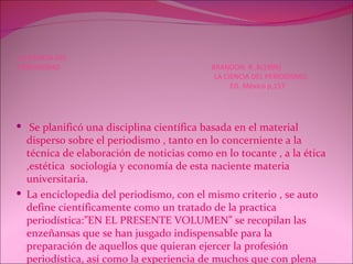 LA CIENCIA DEL  PERIODISMO  BRANDON. R .R(1999)   LA CIENCIA DEL PERIODISMO.   ED. México p,157 Se planificó una disciplina científica basada en el material disperso sobre el periodismo , tanto en lo concerniente a la técnica de elaboración de noticias como en lo tocante , a la ética ,estética  sociología y economía de esta naciente materia universitaria. La enciclopedia del periodismo, con el mismo criterio , se auto define científicamente como un tratado de la practica periodística:”EN EL PRESENTE VOLUMEN” se recopilan las enzeñansas que se han jusgado indispensable para la preparación de aquellos que quieran ejercer la profesión periodística, así como la experiencia de muchos que con plena autoridad la ejecutan  