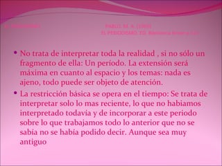 EL PERIODISMO  PABLO. M. A. (1969)   EL PERIODISMO. ED. Biblioteca breve p.111 No trata de interpretar toda la realidad , si no sólo un fragmento de ella: Un período. La extensión será máxima en cuanto al espacio y los temas: nada es ajeno, todo puede ser objeto de atención. La restricción básica se opera en el tiempo: Se trata de interpretar solo lo mas reciente, lo que no habiamos interpretado todavía y de incorporar a este periodo sobre lo que trabajamos todo lo anterior que no se sabía no se había podido decir. Aunque sea muy antiguo  