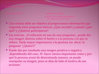 LO QUE SE DICE Y NO SE  DICE EN UNA NOTICIA   HUMBERTO.C.A(2008)   LO QUE SE DICE Y NO DE UNA NOTICIA.   ED. Trillas.S.A DE .C.V. P.112 Una noticia debe ser objetiva al proporcionar información que responda estas preguntas básicas :¿Qué sucedió?,¿cuándo?,¿por qué? y ¿Quiénes participaron? Las noticias , al enfocarse en una de esta preguntas , puede dar una imagen distinta sobre el hecho o a la persona a la que se refiere. Darle mayor importancia a la persona (es  decir, la pregunta “¿Quién?)” Puede dar por resultado una imagen positiva o negativa ,dependiendo del caso. Al  hacer menos importante como y por qué la persona actuó de determinada manera, se puede manipular su imagen, pues se deja de lado el motivo de sus acciones    