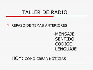 TALLER DE RADIO

   REPASO DE TEMAS ANTERIORES:

                       -MENSAJE
                       -SENTIDO
                       -CODIGO
                       -LENGUAJE

    HOY: COMO CREAR NOTICIAS
 