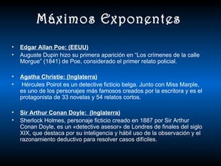 Máximos Exponentes
•   Edgar Allan Poe: (EEUU)
•   Auguste Dupin hizo su primera aparición en “Los crímenes de la calle
    Morgue” (1841) de Poe, considerado el primer relato policial.

•   Agatha Christie: (Inglaterra)
•   Hércules Poirot es un detective ficticio belga. Junto con Miss Marple,
    es uno de los personajes más famosos creados por la escritora y es el
    protagonista de 33 novelas y 54 relatos cortos.

•   Sir Arthur Conan Doyle: (Inglaterra)
•   Sherlock Holmes, personaje ficticio creado en 1887 por Sir Arthur
    Conan Doyle, es un «detective asesor» de Londres de finales del siglo
    XIX, que destaca por su inteligencia y hábil uso de la observación y el
    razonamiento deductivo para resolver casos difíciles.
 