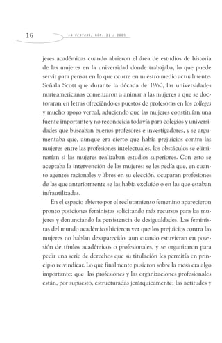 L A V E N T A N A , N Ú M . 2 1 / 2 0 0 51 6
jeres académicas cuando abrieron el área de estudios de historia
de las mujeres en la universidad donde trabajaba, lo que puede
servir para pensar en lo que ocurre en nuestro medio actualmente.
Señala Scott que durante la década de 1960, las universidades
norteamericanas comenzaron a animar a las mujeres a que se doc-
toraran en letras ofreciéndoles puestos de profesoras en los colleges
y mucho apoyo verbal, aduciendo que las mujeres constituían una
fuente importante y no reconocida todavía para colegios y universi-
dades que buscaban buenos profesores e investigadores, y se argu-
mentaba que, aunque era cierto que había prejuicios contra las
mujeres entre las profesiones intelectuales, los obstáculos se elimi-
narían si las mujeres realizaban estudios superiores. Con esto se
aceptaba la intervención de las mujeres; se les pedía que, en cuan-
to agentes racionales y libres en su elección, ocuparan profesiones
de las que anteriormente se las había excluido o en las que estaban
infrautilizadas.
En el espacio abierto por el reclutamiento femenino aparecieron
pronto posiciones feministas solicitando más recursos para las mu-
jeres y denunciando la persistencia de desigualdades. Las feminis-
tas del mundo académico hicieron ver que los prejuicios contra las
mujeres no habían desaparecido, aun cuando estuvieran en pose-
sión de títulos académicos o profesionales, y se organizaron para
pedir una serie de derechos que su titulación les permitía en prin-
cipio reivindicar. Lo que finalmente pusieron sobre la mesa era algo
importante: que las profesiones y las organizaciones profesionales
están, por supuesto, estructuradas jerárquicamente; las actitudes y
 
